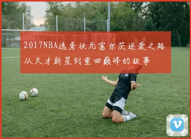2017NBA选秀状元富尔茨逆袭之路 从天才新星到重回巅峰的故事