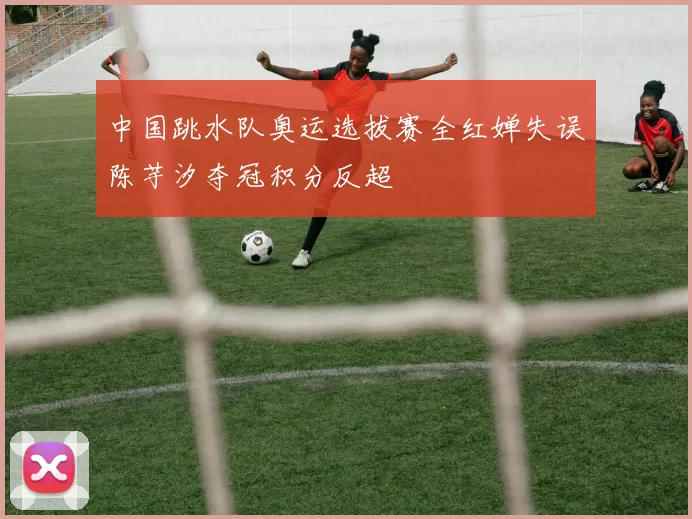 中国跳水队奥运选拔赛全红婵失误陈芋汐夺冠积分反超