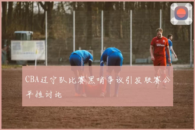 CBA辽宁队比赛黑哨争议引发联赛公平性讨论