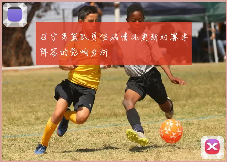辽宁男篮队员伤病情况更新对赛季阵容的影响分析