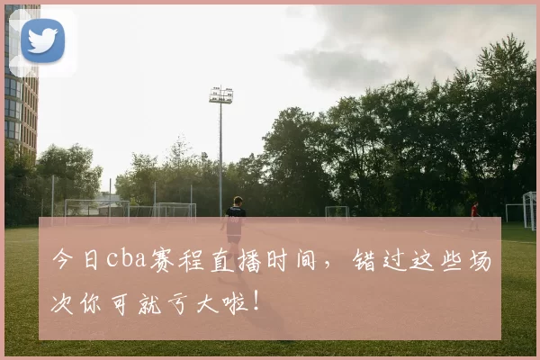 今日cba赛程直播时间，错过这些场次你可就亏大啦！