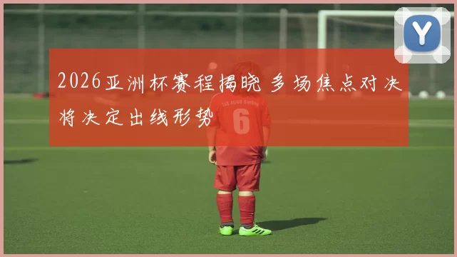2026亚洲杯赛程揭晓 多场焦点对决将决定出线形势