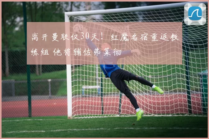 离开曼联仅30天！红魔名宿重返教练组 他将辅佐弗莱彻