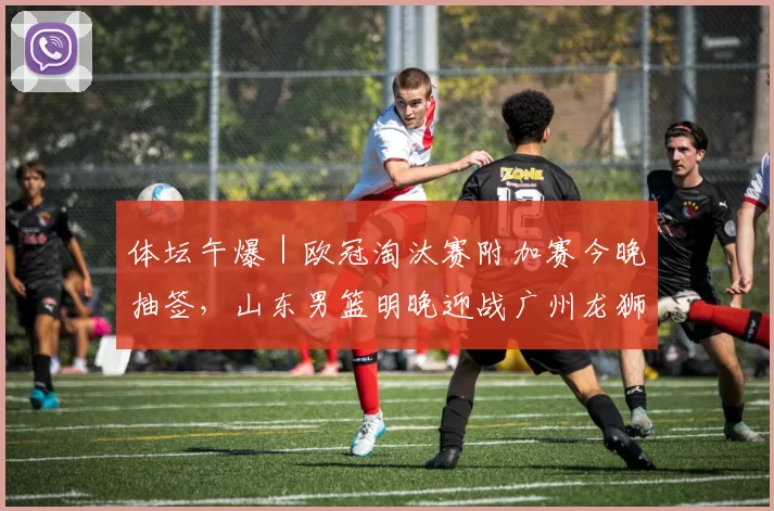 体坛午爆｜欧冠淘汰赛附加赛今晚抽签，山东男篮明晚迎战广州龙狮