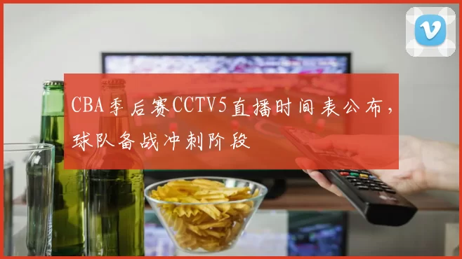 CBA季后赛CCTV5直播时间表公布，球队备战冲刺阶段