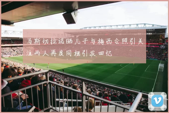 马斯切拉诺晒儿子与梅西合照引关注两人再度同框引发回忆