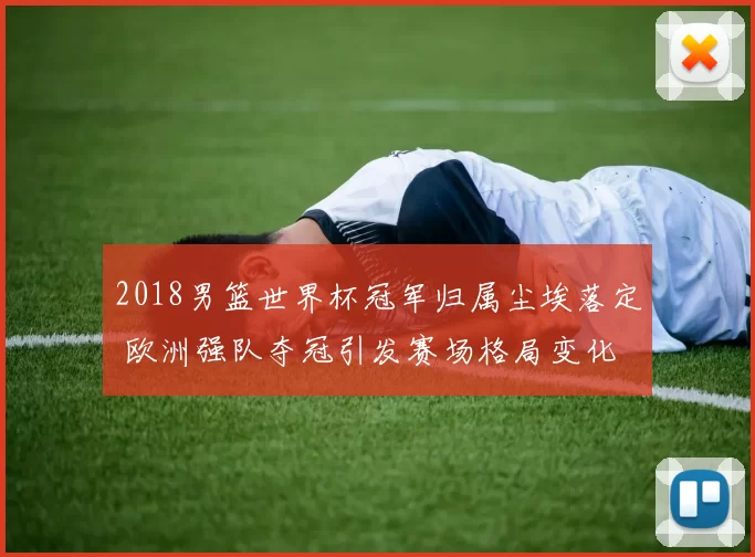 2018男篮世界杯冠军归属尘埃落定 欧洲强队夺冠引发赛场格局变化