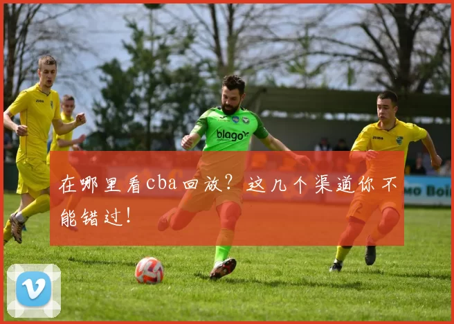 在哪里看cba回放？这几个渠道你不能错过！