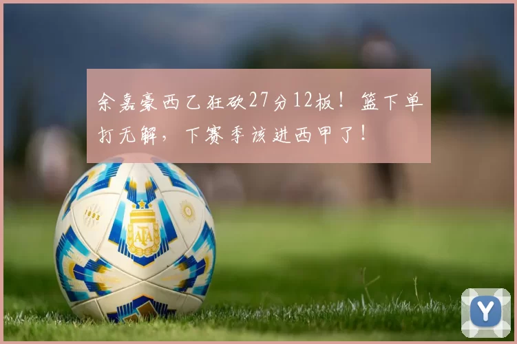 余嘉豪西乙狂砍27分12板！篮下单打无解，下赛季该进西甲了！