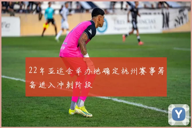 22年亚运会举办地确定杭州赛事筹备进入冲刺阶段