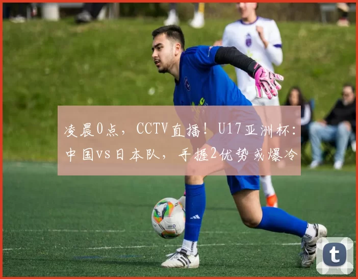 凌晨0点，CCTV直播！U17亚洲杯：中国vs日本队，手握2优势或爆冷