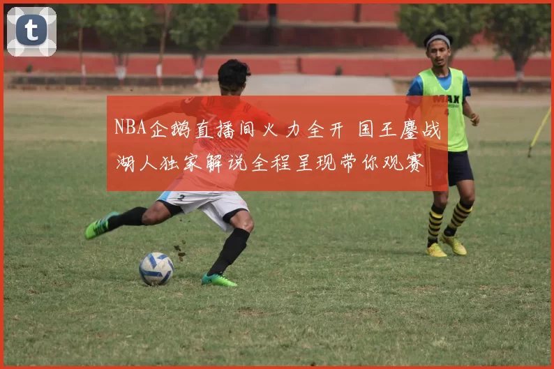 NBA企鹅直播间火力全开 国王鏖战湖人独家解说全程呈现带你观赛