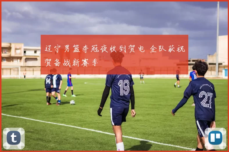 辽宁男篮夺冠夜收到贺电 全队获祝贺备战新赛季