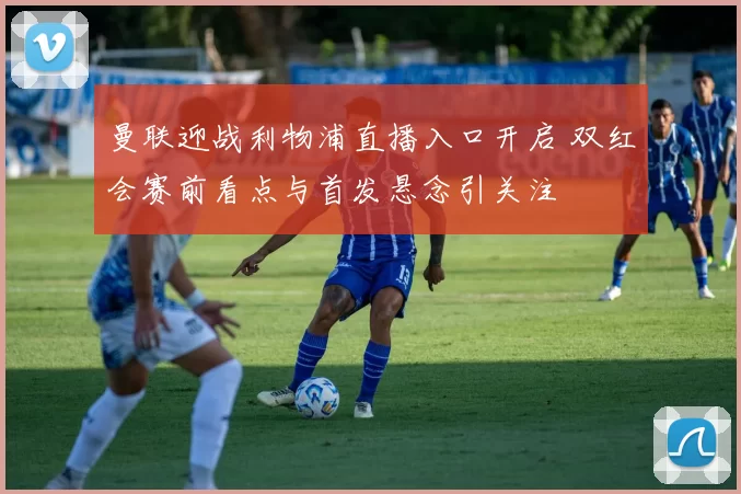 曼联迎战利物浦直播入口开启 双红会赛前看点与首发悬念引关注